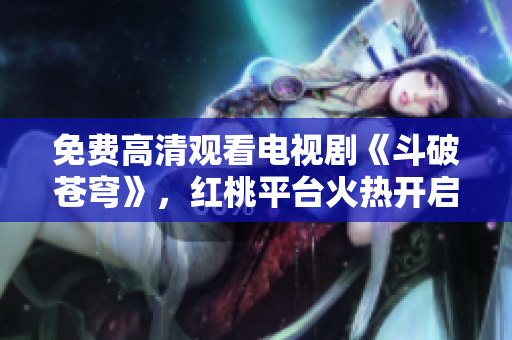 免费高清观看电视剧《斗破苍穹》，红桃平台火热开启
