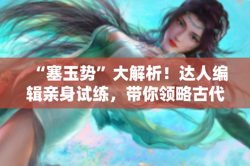 “塞玉势”大解析！达人编辑亲身试练，带你领略古代文化的魅力！