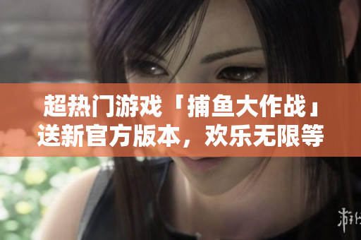 超热门游戏「捕鱼大作战」送新官方版本，欢乐无限等你来战！