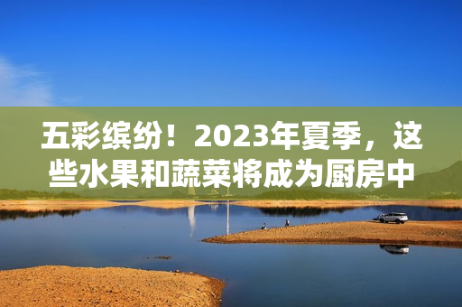 五彩缤纷！2023年夏季，这些水果和蔬菜将成为厨房中的热门选择