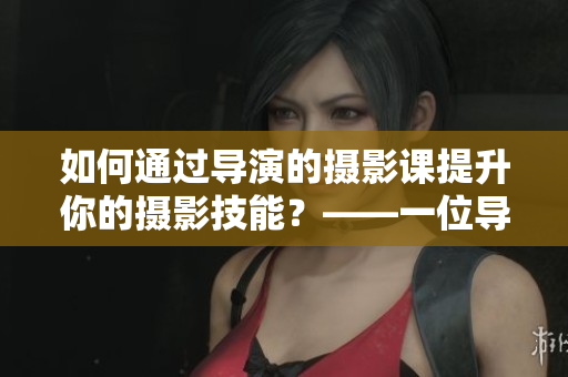 如何通过导演的摄影课提升你的摄影技能？——一位导演的实用教学分享