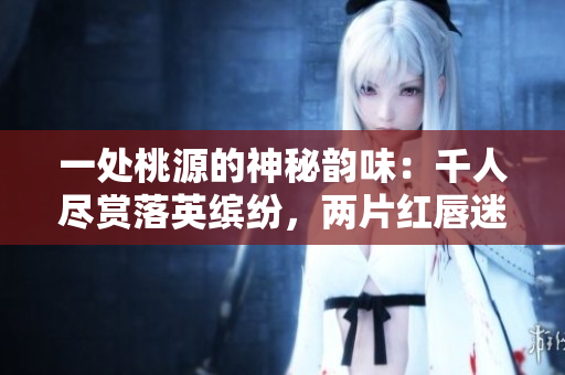 一处桃源的神秘韵味：千人尽赏落英缤纷，两片红唇迷惑万客情