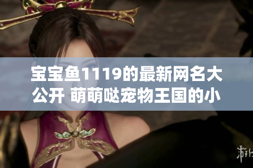 宝宝鱼1119的最新网名大公开 萌萌哒宠物王国的小主人！(1)