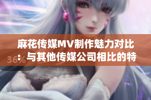 麻花传媒MV制作魅力对比：与其他传媒公司相比的特色与优势(1)