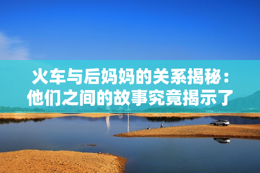 火车与后妈妈的关系揭秘：他们之间的故事究竟揭示了什么？
