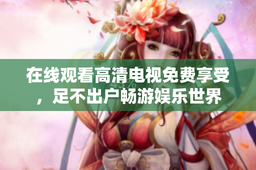 在线观看高清电视免费享受，足不出户畅游娱乐世界