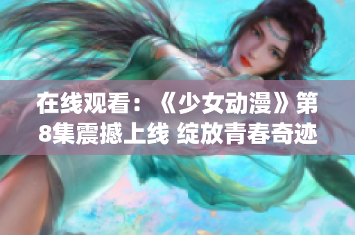 在线观看：《少女动漫》第8集震撼上线 绽放青春奇迹(1)