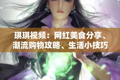 琪琪视频：网红美食分享、潮流购物攻略、生活小技巧全掌握