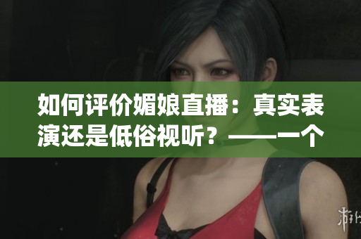 如何评价媚娘直播：真实表演还是低俗视听？——一个编辑的思考(1)