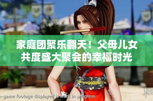 家庭团聚乐翻天！父母儿女共度盛大聚会的幸福时光