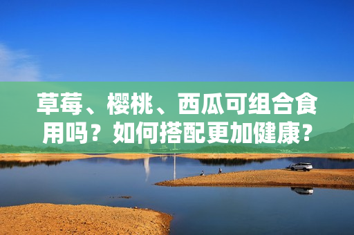 草莓、樱桃、西瓜可组合食用吗？如何搭配更加健康？