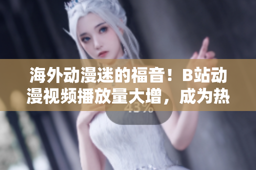 海外动漫迷的福音！B站动漫视频播放量大增，成为热门追剧网站