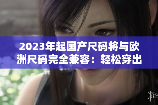 2023年起国产尺码将与欧洲尺码完全兼容：轻松穿出时尚风潮