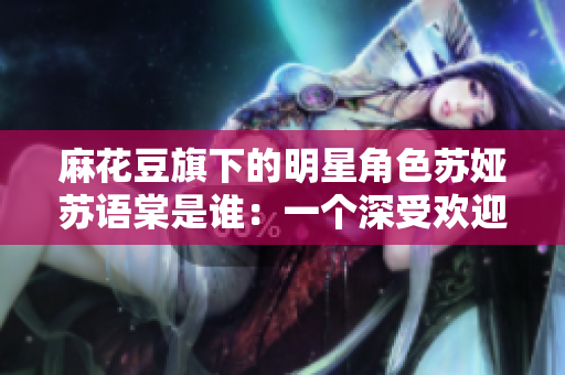 麻花豆旗下的明星角色苏娅苏语棠是谁：一个深受欢迎的潮流文化代表