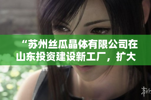 “苏州丝瓜晶体有限公司在山东投资建设新工厂，扩大产能”