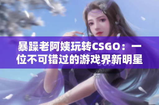 暴躁老阿姨玩转CSGO：一位不可错过的游戏界新明星