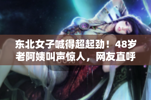 东北女子喊得超起劲！48岁老阿姨叫声惊人，网友直呼过瘾