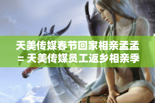 天美传媒春节回家相亲孟孟 = 天美传媒员工返乡相亲季现场揭秘