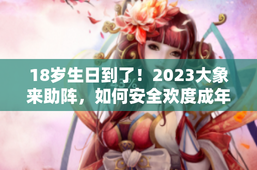 18岁生日到了！2023大象来助阵，如何安全欢度成年之旅？