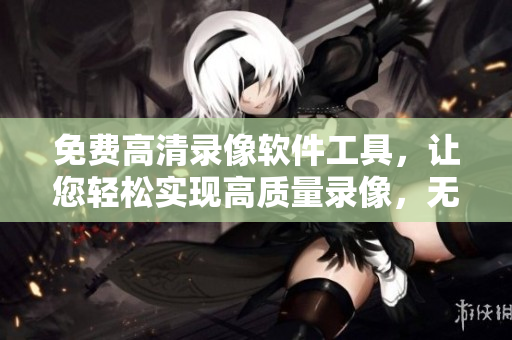 免费高清录像软件工具，让您轻松实现高质量录像，无需花费高昂费用。