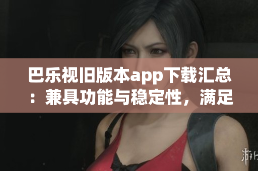 巴乐视旧版本app下载汇总：兼具功能与稳定性，满足用户需求(1)