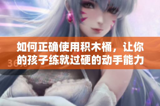如何正确使用积木桶，让你的孩子练就过硬的动手能力！