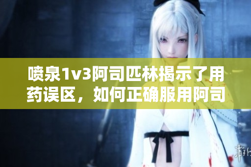喷泉1v3阿司匹林揭示了用药误区，如何正确服用阿司匹林的科学方法。