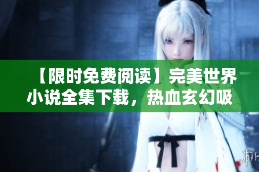 【限时免费阅读】完美世界小说全集下载，热血玄幻吸睛不负期待！