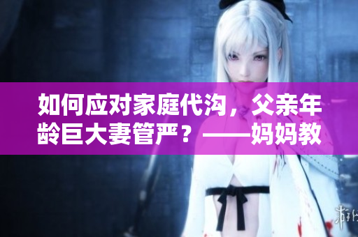 如何应对家庭代沟，父亲年龄巨大妻管严？——妈妈教育指南