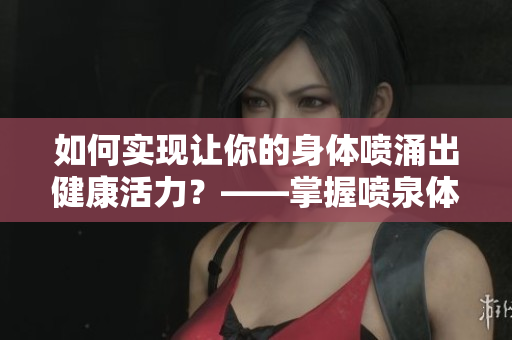 如何实现让你的身体喷涌出健康活力？——掌握喷泉体质的练习方法！