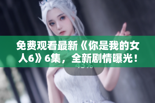 免费观看最新《你是我的女人6》6集，全新剧情曝光！
