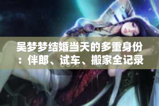 吴梦梦结婚当天的多重身份：伴郎、试车、搬家全记录