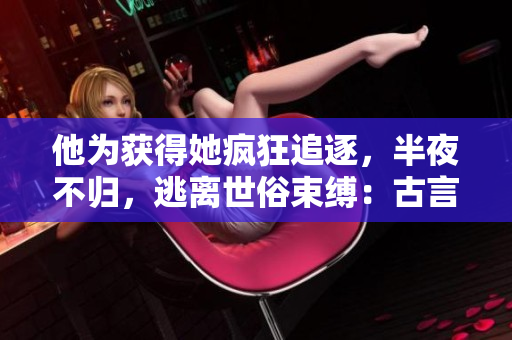 他为获得她疯狂追逐，半夜不归，逃离世俗束缚：古言重构
