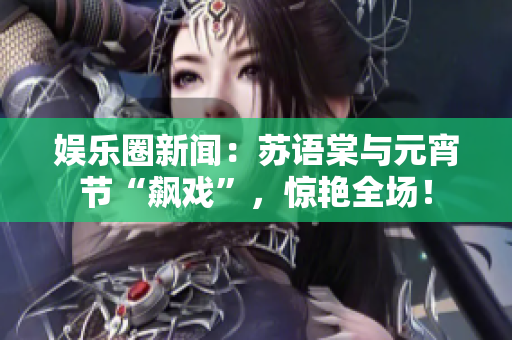 娱乐圈新闻：苏语棠与元宵节“飙戏”，惊艳全场！