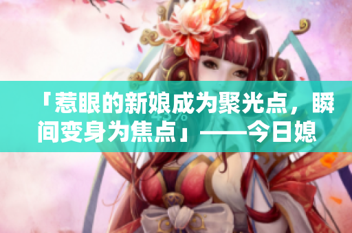 「惹眼的新娘成为聚光点，瞬间变身为焦点」——今日媳妇引人瞩目