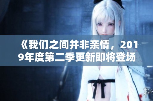 《我们之间并非亲情，2019年度第二季更新即将登场》