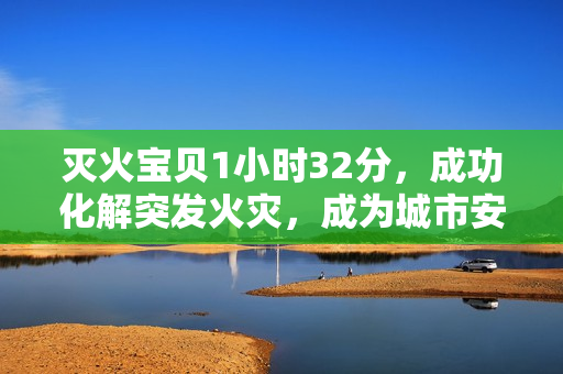 灭火宝贝1小时32分，成功化解突发火灾，成为城市安全“守护神”