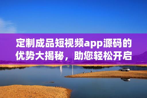 定制成品短视频app源码的优势大揭秘，助您轻松开启创新之旅(1)