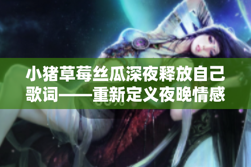 小猪草莓丝瓜深夜释放自己歌词——重新定义夜晚情感宣泄