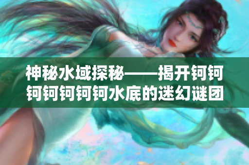 神秘水域探秘——揭开钶钶钶钶钶钶钶水底的迷幻谜团