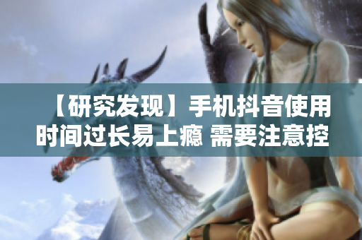 【研究发现】手机抖音使用时间过长易上瘾 需要注意控制时长