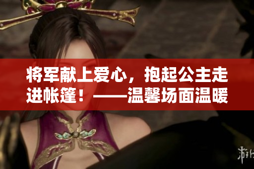 将军献上爱心，抱起公主走进帐篷！——温馨场面温暖人心