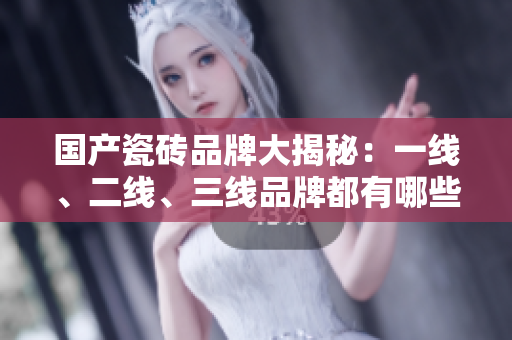 国产瓷砖品牌大揭秘：一线、二线、三线品牌都有哪些？