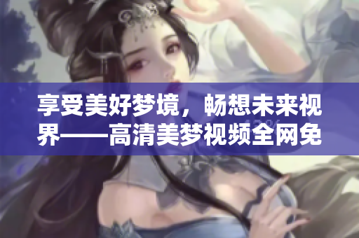 享受美好梦境，畅想未来视界——高清美梦视频全网免费观看！