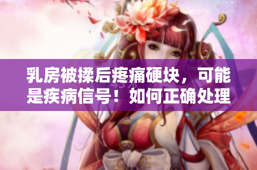 乳房被揉后疼痛硬块，可能是疾病信号！如何正确处理？