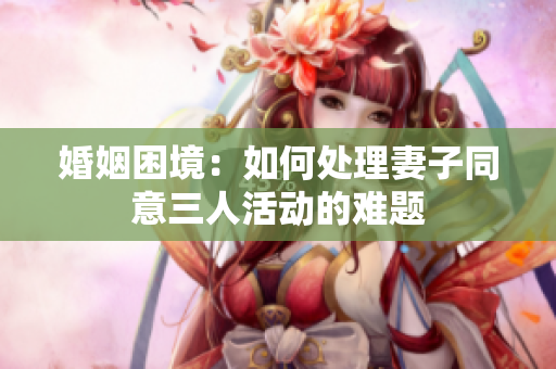 婚姻困境：如何处理妻子同意三人活动的难题