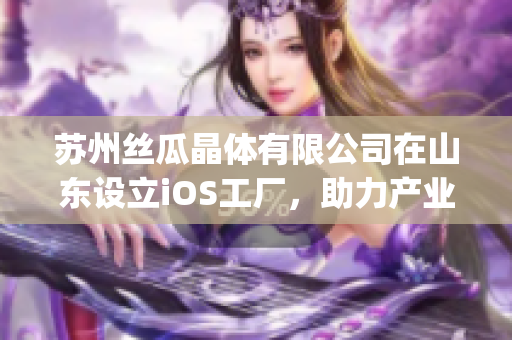 苏州丝瓜晶体有限公司在山东设立iOS工厂，助力产业升级(1)