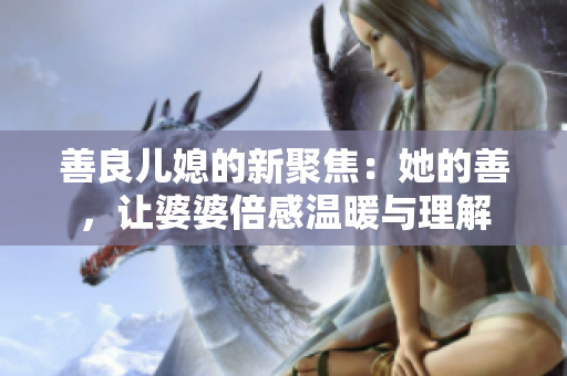 善良儿媳的新聚焦：她的善，让婆婆倍感温暖与理解