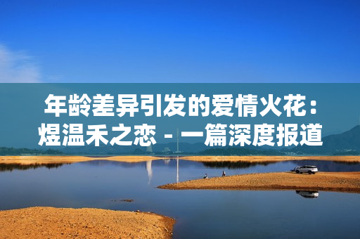 年龄差异引发的爱情火花：煜温禾之恋 - 一篇深度报道