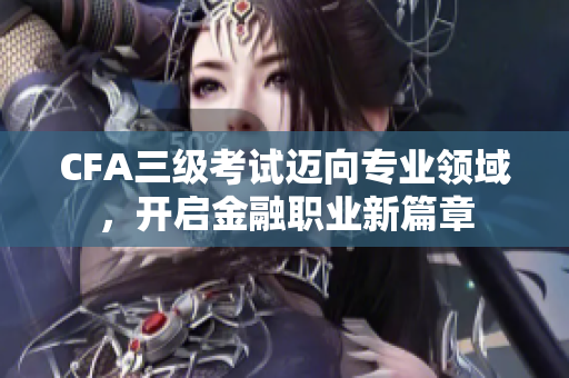 CFA三级考试迈向专业领域，开启金融职业新篇章